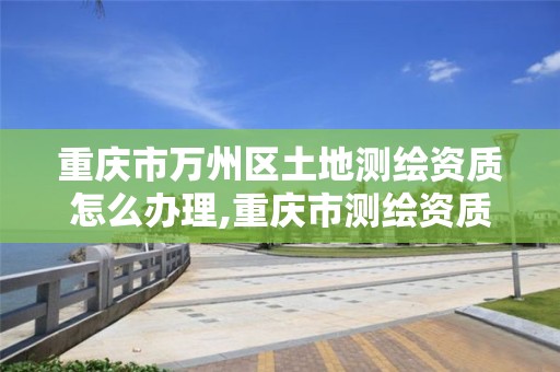 重庆市万州区土地测绘资质怎么办理,重庆市测绘资质管理办法。