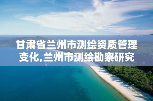 甘肃省兰州市测绘资质管理变化,兰州市测绘勘察研究院