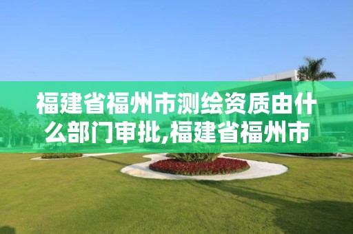 福建省福州市测绘资质由什么部门审批,福建省福州市测绘资质由什么部门审批办理