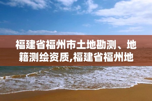 福建省福州市土地勘测、地籍测绘资质,福建省福州地质测绘院。