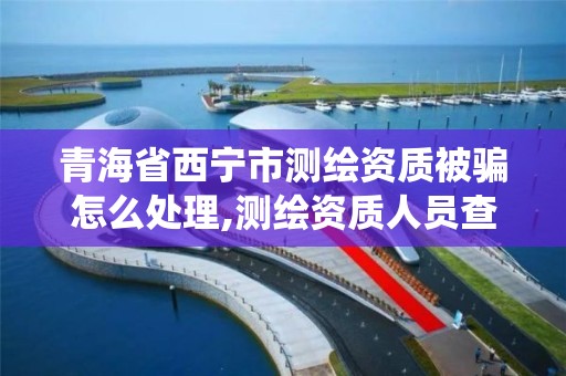 青海省西宁市测绘资质被骗怎么处理,测绘资质人员查询系统