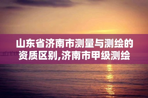 山东省济南市测量与测绘的资质区别,济南市甲级测绘资质单位