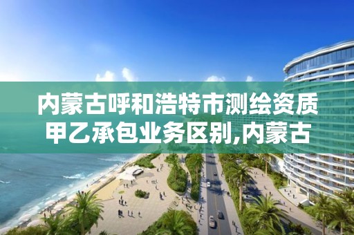 内蒙古呼和浩特市测绘资质甲乙承包业务区别,内蒙古甲级测绘单位。