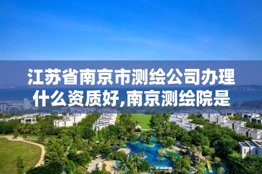 江苏省南京市测绘公司办理什么资质好,南京测绘院是国企吗