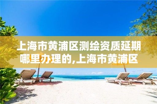 上海市黄浦区测绘资质延期哪里办理的,上海市黄浦区测绘中心