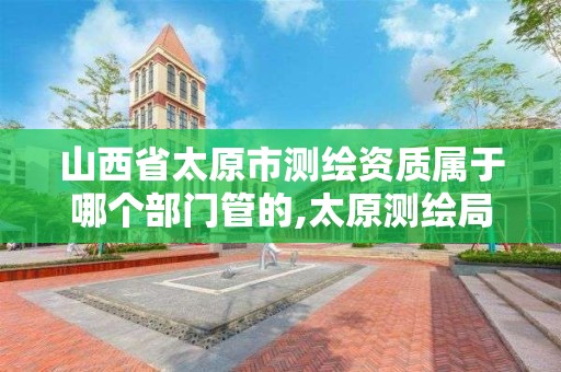 山西省太原市测绘资质属于哪个部门管的,太原测绘局官网。