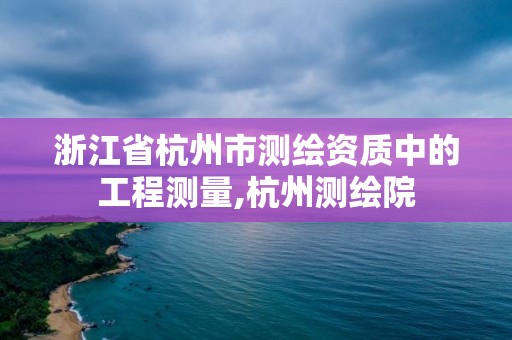 浙江省杭州市测绘资质中的工程测量,杭州测绘院