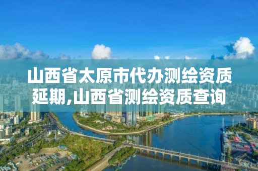 山西省太原市代办测绘资质延期,山西省测绘资质查询