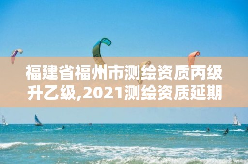 福建省福州市测绘资质丙级升乙级,2021测绘资质延期公告福建省