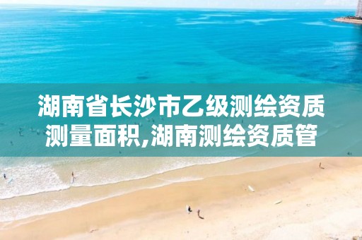 湖南省长沙市乙级测绘资质测量面积,湖南测绘资质管理