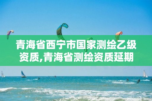 青海省西宁市国家测绘乙级资质,青海省测绘资质延期公告