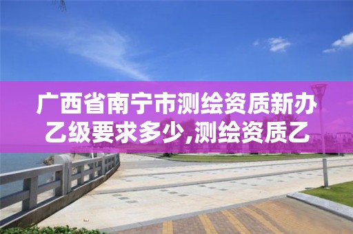 广西省南宁市测绘资质新办乙级要求多少,测绘资质乙级申报条件。