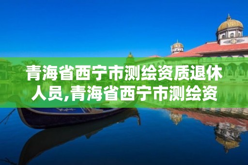 青海省西宁市测绘资质退休人员,青海省西宁市测绘资质退休人员名单