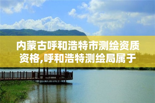 内蒙古呼和浩特市测绘资质资格,呼和浩特测绘局属于什么单位管理