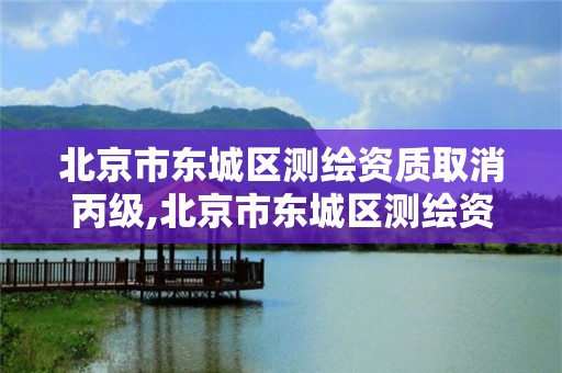 北京市东城区测绘资质取消丙级,北京市东城区测绘资质取消丙级资质了吗