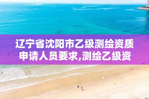 辽宁省沈阳市乙级测绘资质申请人员要求,测绘乙级资质需要多少专业人员。