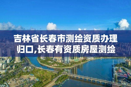 吉林省长春市测绘资质办理归口,长春有资质房屋测绘公司电话