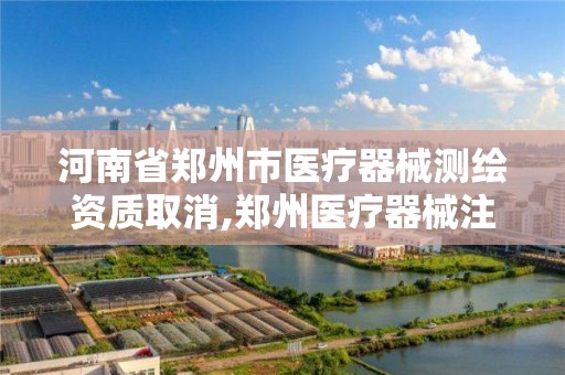 河南省郑州市医疗器械测绘资质取消,郑州医疗器械注册招聘