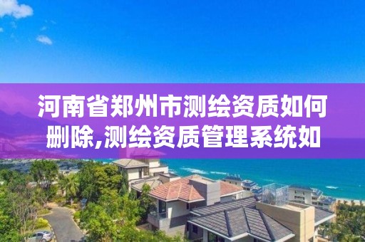 河南省郑州市测绘资质如何删除,测绘资质管理系统如何删除人员