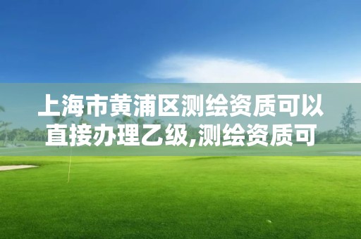 上海市黄浦区测绘资质可以直接办理乙级,测绘资质可以直接办理乙级吗。