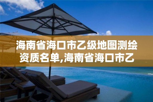 海南省海口市乙级地图测绘资质名单,海南省海口市乙级地图测绘资质名单公示