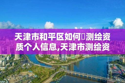 天津市和平区如何査测绘资质个人信息,天津市测绘资质单位