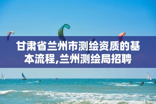 甘肃省兰州市测绘资质的基本流程,兰州测绘局招聘