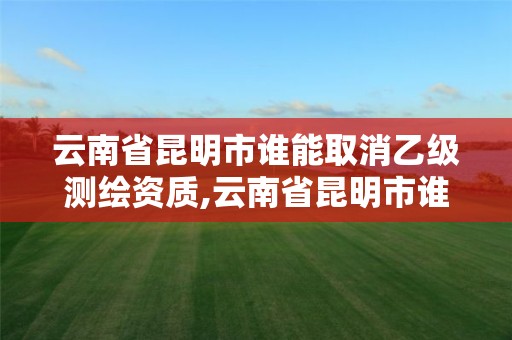 云南省昆明市谁能取消乙级测绘资质,云南省昆明市谁能取消乙级测绘资质呢。