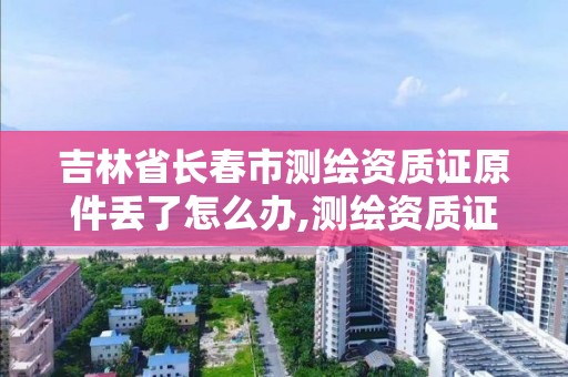 吉林省长春市测绘资质证原件丢了怎么办,测绘资质证书编号形式。