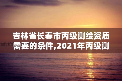 吉林省长春市丙级测绘资质需要的条件,2021年丙级测绘资质申请需要什么条件