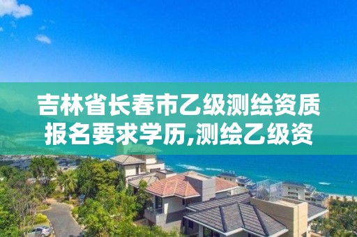 吉林省长春市乙级测绘资质报名要求学历,测绘乙级资质申请需要什么条件。