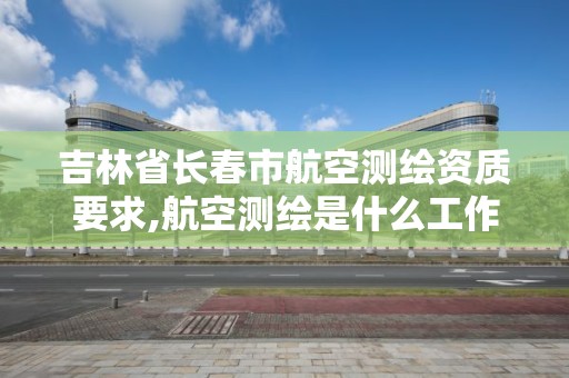 吉林省长春市航空测绘资质要求,航空测绘是什么工作。