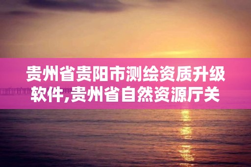 贵州省贵阳市测绘资质升级软件,贵州省自然资源厅关于测绘资质延长