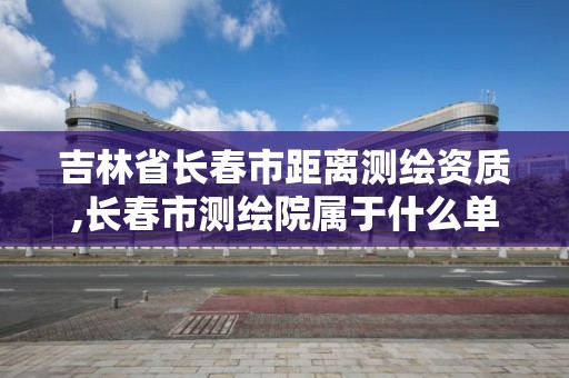 吉林省长春市距离测绘资质,长春市测绘院属于什么单位