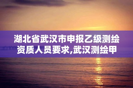 湖北省武汉市申报乙级测绘资质人员要求,武汉测绘甲级资质公司