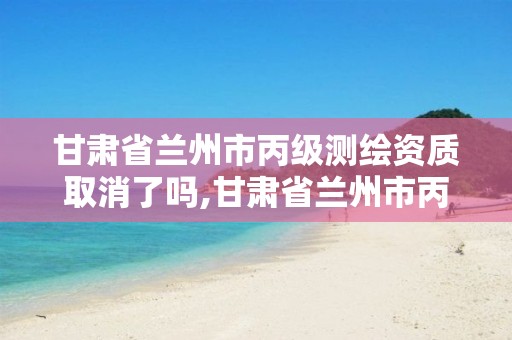 甘肃省兰州市丙级测绘资质取消了吗,甘肃省兰州市丙级测绘资质取消了吗现在