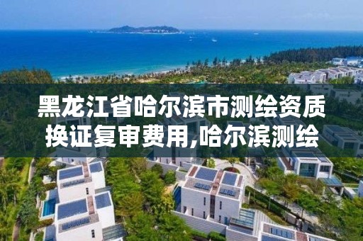 黑龙江省哈尔滨市测绘资质换证复审费用,哈尔滨测绘局是干什么的