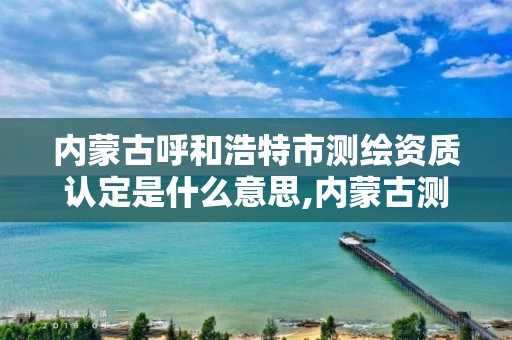 内蒙古呼和浩特市测绘资质认定是什么意思,内蒙古测绘资质代办。