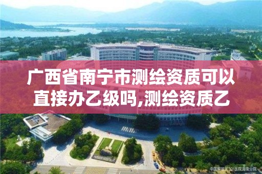 广西省南宁市测绘资质可以直接办乙级吗,测绘资质乙级业务范围。