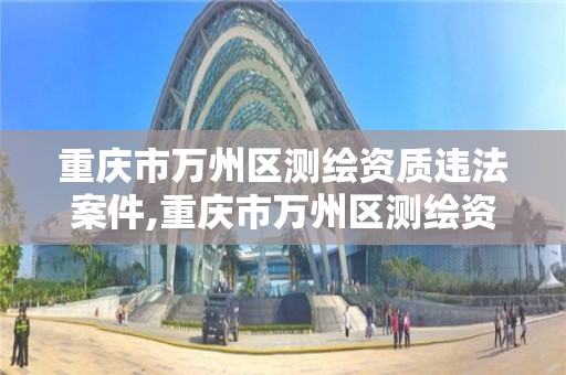 重庆市万州区测绘资质违法案件,重庆市万州区测绘资质违法案件名单