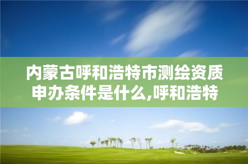 内蒙古呼和浩特市测绘资质申办条件是什么,呼和浩特测绘局属于什么单位管理。