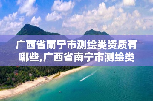 广西省南宁市测绘类资质有哪些,广西省南宁市测绘类资质有哪些企业