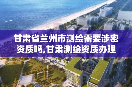 甘肃省兰州市测绘需要涉密资质吗,甘肃测绘资质办理