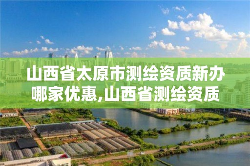 山西省太原市测绘资质新办哪家优惠,山西省测绘资质延期公告