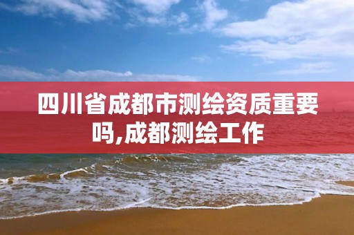 四川省成都市测绘资质重要吗,成都测绘工作