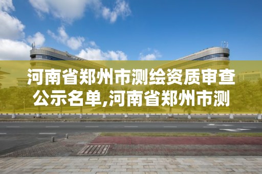 河南省郑州市测绘资质审查公示名单,河南省郑州市测绘资质审查公示名单最新