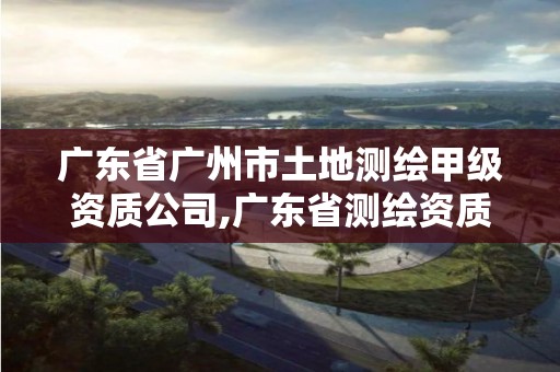 广东省广州市土地测绘甲级资质公司,广东省测绘资质单位名单