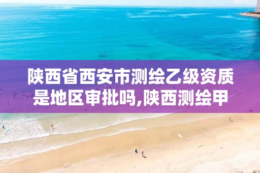 陕西省西安市测绘乙级资质是地区审批吗,陕西测绘甲级资质。