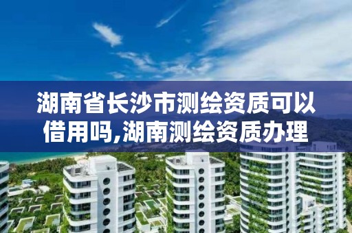 湖南省长沙市测绘资质可以借用吗,湖南测绘资质办理