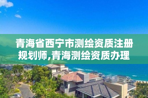 青海省西宁市测绘资质注册规划师,青海测绘资质办理